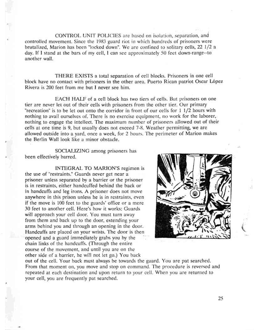 CONTROL UNIT POLICIES are based on isolation, separation, and controlled movement. Since the 1983 guard riot in which hundreds of prisoners were brutalized, Marion has been “locked down”. We are confined to solitary cells, 22 1/2 a day. If I stand at the bars of my cell, I can see approximately 50 feet down-range--to another wall.  THERE EXISTS a total separation of cell blocks. Prisoners in one cell block have no contact with prisoners in the other area. Puerto Rican patriot Oscar Lopez Rivera is 200 feet from me but I never see him.  EACH HALF of a cell block has two tiers of cells. But prisoners on one tier are never let out of their cells with prisoners from the other tier. Our primary " 10 be let out onto the corridor in front of our cells for 1 1/2 hours with nothing to avail ourselves of. There is no exercise equipment, no work for the laborer, nothing to engage the intellect. The maximum number of prisoners allowed out of their cells at one time is 9, but usually does not exceed 7-8. Weather permitting, we are allowed outside into a yard, once a week, for 2 hours. The perimeter of Marion makes the Berlin Wall look like a minor obstacle.  SOCIALIZING among prisoners has been effectively barred.  INTEGRAL TO MARION’S regimen is the use of “restraints.” Guards never get near a prisoner unless separated by a barrier or the prisoner in restraints, either handcuffed behind the back or in handcuffs and leg irons. A prisoner does not move anywhere in this prison unless he is in restraints, even if the move is 100 fect to the guards’ office or a mere 30 feet to another cell. Here’s how it works: Guards will approach your cell door. You must turn away from them and back up to the door, extending your arms behind you and through an opening in the door. Handeuffs are placed on your wrists. The door is then opened and a guard immediately grabs you by the chain links of the handcuffs. (Through the entire course of the movement, and until you are on the other side of a barrier, he will not let go.) You back out of the cell. Your back must always be towards the guard. You are pat searched. From that moment on, you move and stop on command. The procedure is reversed and repeated at each destination and upon return to your cell. When you are returned to your cell, you are frequently pat searched.  25 